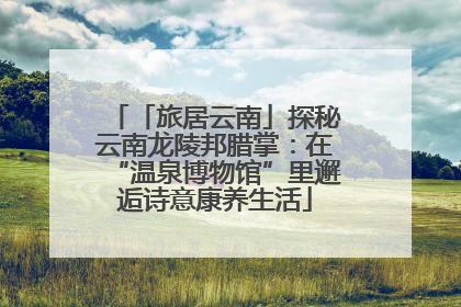 「旅居云南」探秘云南龙陵邦腊掌：在“温泉博物馆”里邂逅诗意康养生活