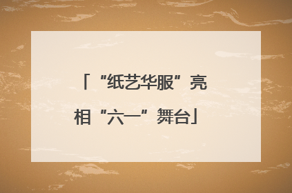 “纸艺华服”亮相“六一”舞台