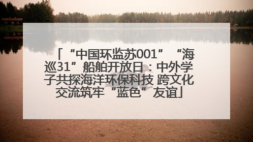 “中国环监苏001”“海巡31”船舶开放日：中外学子共探海洋环保科技 跨文化交流筑牢“蓝色”友谊