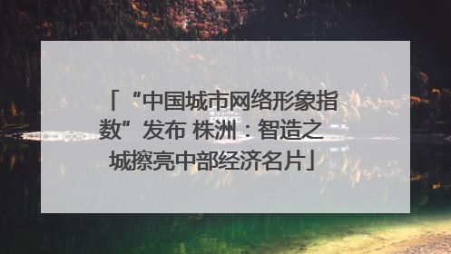 “中国城市网络形象指数”发布 株洲：智造之城擦亮中部经济名片