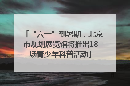 “六一”到暑期，北京市规划展览馆将推出18场青少年科普活动