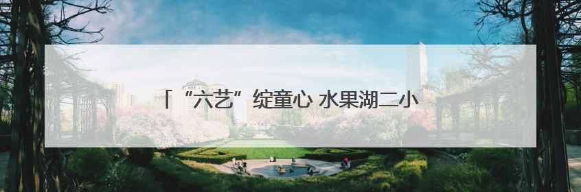 “六艺”绽童心 水果湖二小儿童节展示五育融合新图景