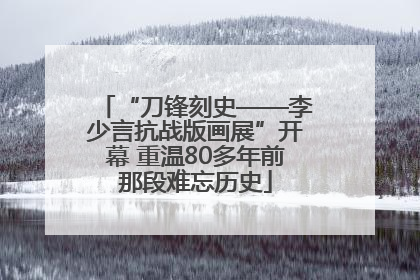 “刀锋刻史——李少言抗战版画展”开幕 重温80多年前那段难忘历史