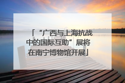 “广西与上海抗战中的国际互助”展将在南宁博物馆开展
