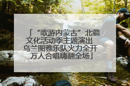 “歌游内蒙古”北疆文化活动季主题演出 乌兰图雅乐队火力全开 万人合唱嗨翻全场