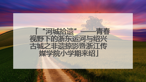 “河城拾遗”——青春视野下的浙东运河与绍兴古城之非遗掠影暨浙江传媒学院小学期来绍