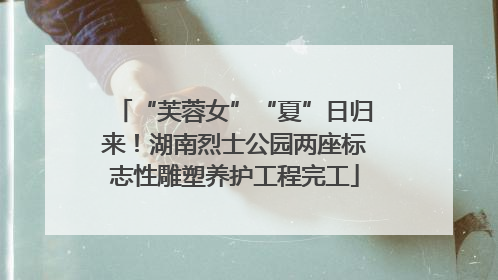 “芙蓉女”“夏”日归来！湖南烈士公园两座标志性雕塑养护工程完工