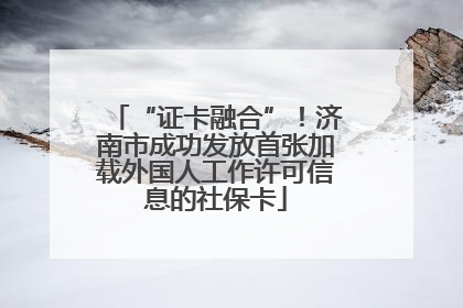 “证卡融合”！济南市成功发放首张加载外国人工作许可信息的社保卡