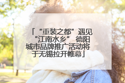“重装之都”遇见“江南水乡” 德阳城市品牌推广活动将于无锡拉开帷幕