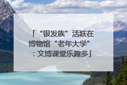 “银发族”活跃在博物馆“老年大学”：文博课堂乐趣多