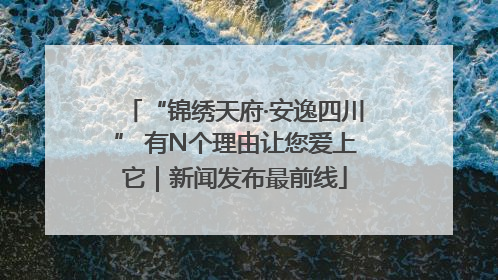 “锦绣天府·安逸四川” 有N个理由让您爱上它｜新闻发布最前线