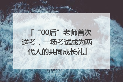 “00后”老师首次送考，一场考试成为两代人的共同成长礼