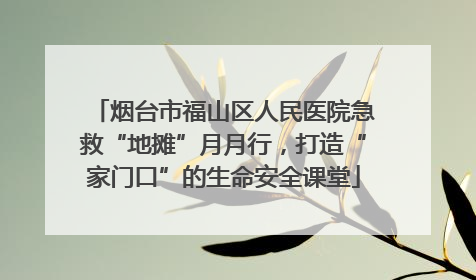 烟台市福山区人民医院急救“地摊”月月行，打造“家门口”的生命安全课堂