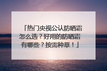 热门央视公认防晒霜怎么选？好用的防晒霜有哪些？按需种草！