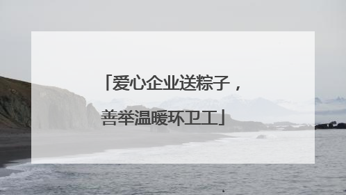 爱心企业送粽子，善举温暖环卫工