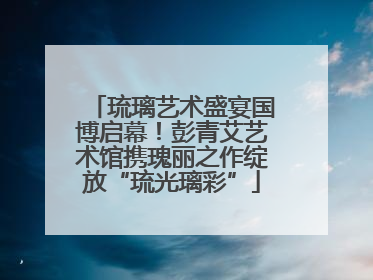琉璃艺术盛宴国博启幕！彭青艾艺术馆携瑰丽之作绽放“琉光璃彩”