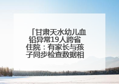 甘肃天水幼儿血铅异常19人跨省住院：有家长与孩子同步检查数据相差11倍，去年已有幼儿出现症状