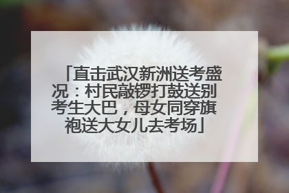 直击武汉新洲送考盛况：村民敲锣打鼓送别考生大巴，母女同穿旗袍送大女儿去考场