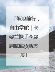 破浪前行，自由掌舵｜卡姿兰携手李晟启航底妆新态度
