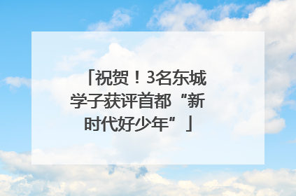 祝贺！3名东城学子获评首都“新时代好少年”