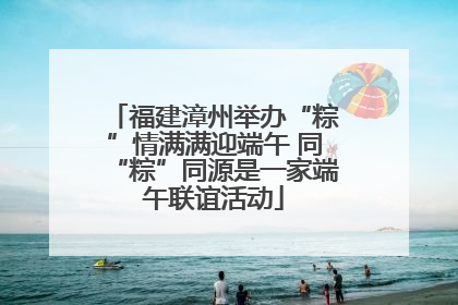 福建漳州举办“粽”情满满迎端午 同“粽”同源是一家端午联谊活动