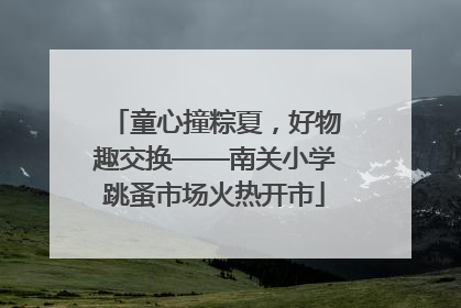 童心撞粽夏，好物趣交换——南关小学跳蚤市场火热开市