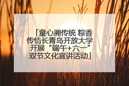 童心溯传统 粽香传情长青岛开放大学开展“端午+六一”双节文化宣讲活动