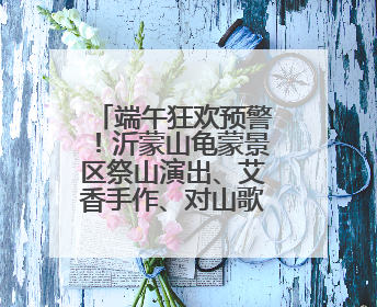 端午狂欢预警！沂蒙山龟蒙景区祭山演出、艾香手作、对山歌、逛市集！速来嗨玩~