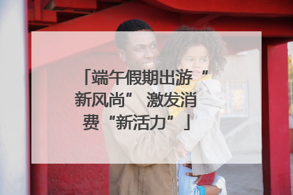 端午假期出游“新风尚” 激发消费“新活力”
