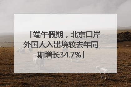 端午假期，北京口岸外国人入出境较去年同期增长34.7%