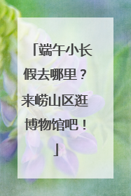 端午小长假去哪里？来崂山区逛博物馆吧！