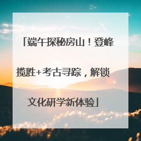 端午探秘房山！登峰揽胜+考古寻踪，解锁文化研学新体验
