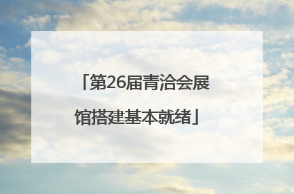 第26届青洽会展馆搭建基本就绪