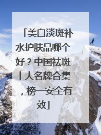 美白淡斑补水护肤品哪个好？中国祛斑十大名牌合集，榜一安全有效
