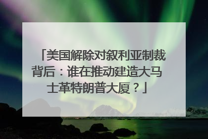 美国解除对叙利亚制裁背后：谁在推动建造大马士革特朗普大厦？