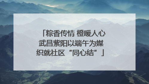 粽香传情 橙暖人心 武昌紫阳以端午为媒织就社区“同心结”