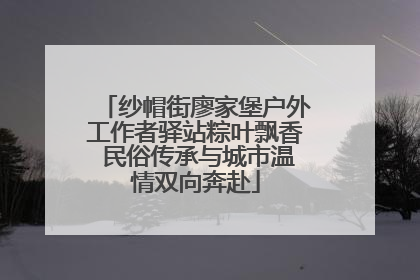 纱帽街廖家堡户外工作者驿站粽叶飘香 民俗传承与城市温情双向奔赴