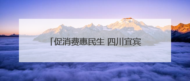 促消费惠民生 四川宜宾今年将发放汽车、零售、餐饮等各类消费券2亿元