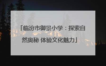临汾市御景小学：探索自然奥秘 体验文化魅力
