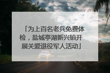 为上百名老兵免费体检，盐城亭湖新兴镇开展关爱退役军人活动