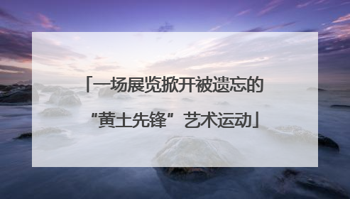 一场展览掀开被遗忘的“黄土先锋”艺术运动
