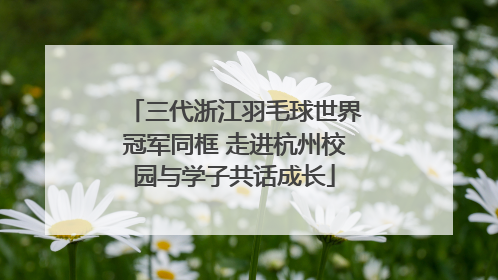 三代浙江羽毛球世界冠军同框 走进杭州校园与学子共话成长