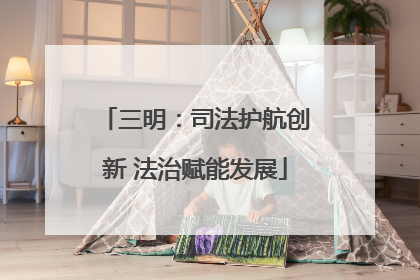 三明：司法护航创新 法治赋能发展