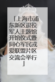 上海市浦东新区退役军人主题馆开馆仪式暨同心军民戎爱联盟片区交流会举行