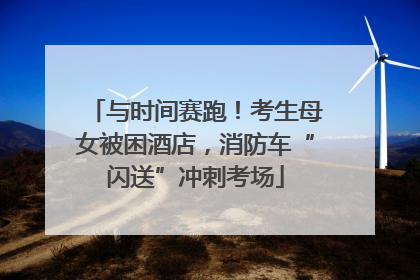 与时间赛跑！考生母女被困酒店，消防车“闪送”冲刺考场