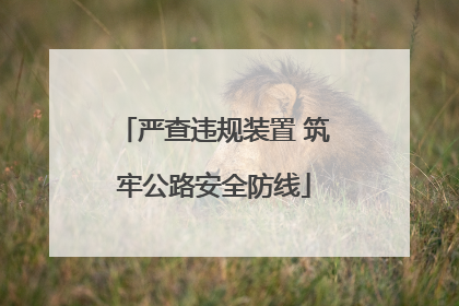 严查违规装置 筑牢公路安全防线