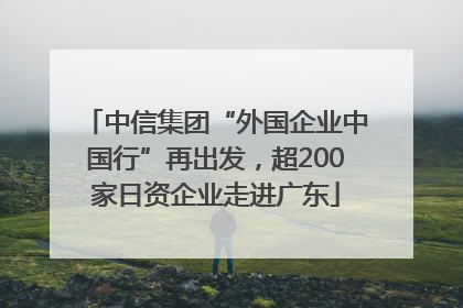 中信集团“外国企业中国行”再出发，超200家日资企业走进广东