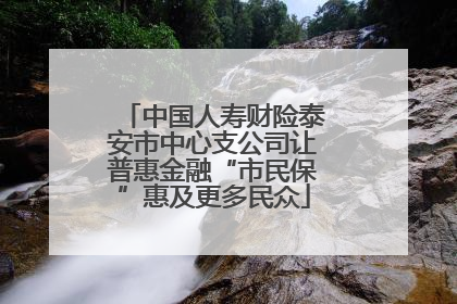 中国人寿财险泰安市中心支公司让普惠金融“市民保”惠及更多民众