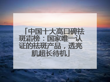 中国十大高口碑祛斑霜榜：国家唯一认证的祛斑产品，透亮肌超长待机