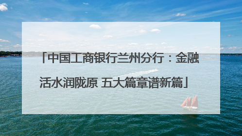 中国工商银行兰州分行：金融活水润陇原 五大篇章谱新篇